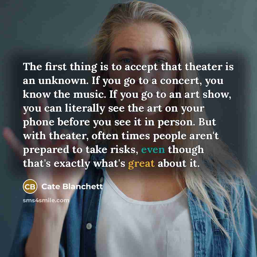 “The first thing is to accept that theater is an unknown. If you go to a concert, you know the music. If you go to an art show, you can literally see the art on your phone before you see it in person. But with theater, often times people aren't prepared to take risks, even though that's exactly…” quote by Cate Blanchett