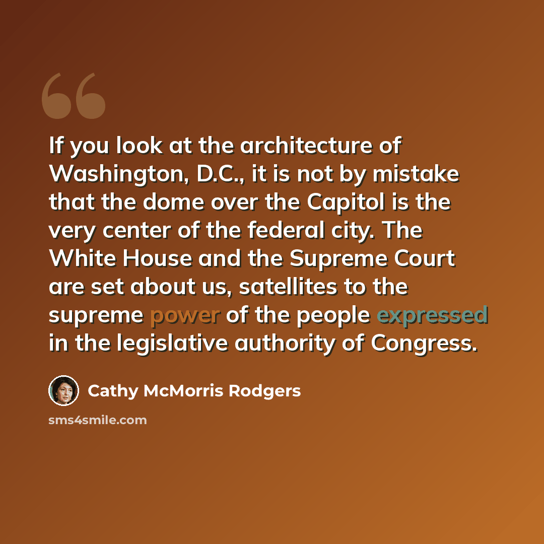 “If you look at the architecture of Washington, D.C., it is not by mistake that the dome over the Capitol is the very center of the federal city. The White House and the Supreme Court are set about us, satellites to the supreme power of the people expressed in the legislative authority of Congress.” quote by Cathy McMorris Rodgers