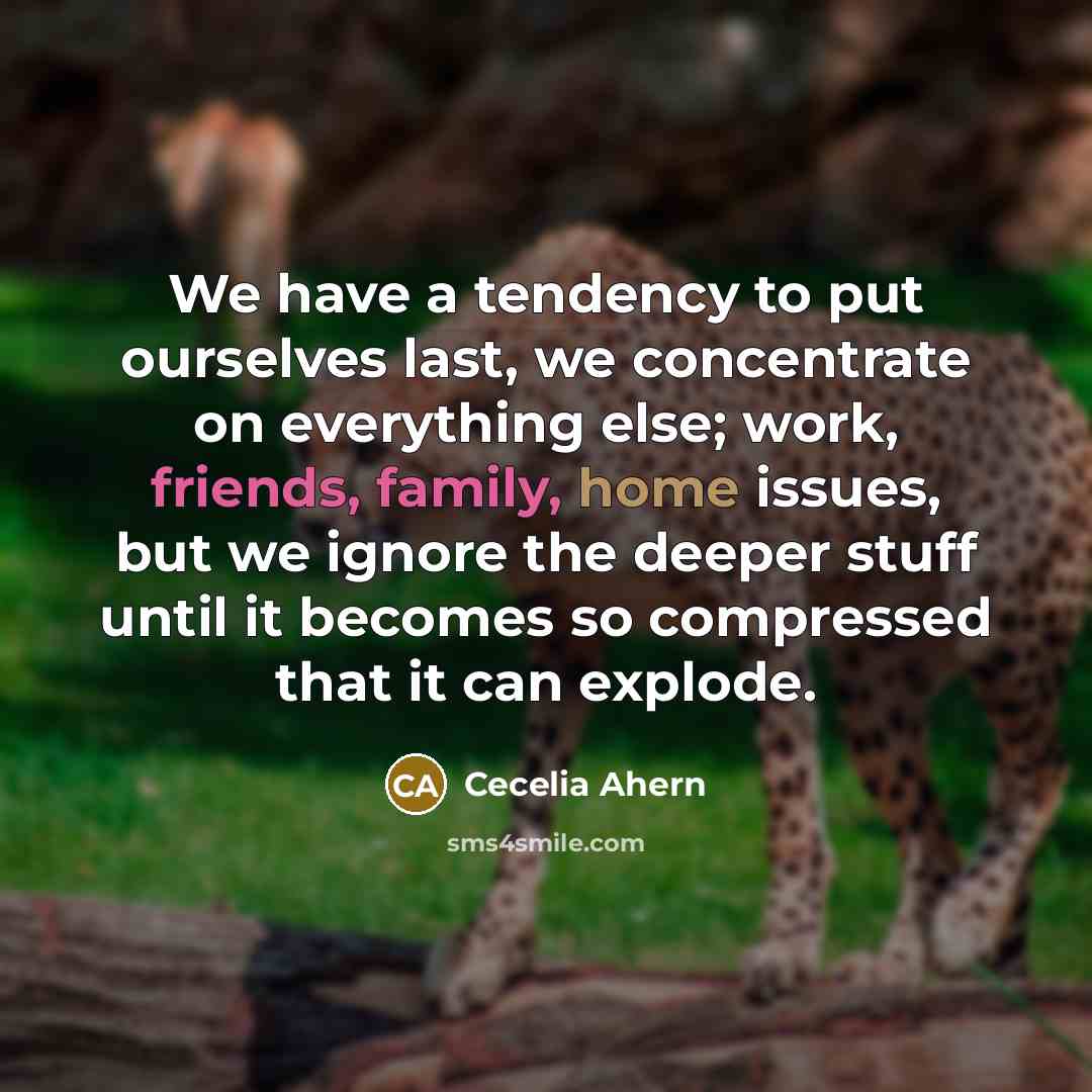 “We have a tendency to put ourselves last, we concentrate on everything else; work, friends, family, home issues, but we ignore the deeper stuff until it becomes so compressed that it can explode.” quote by Cecelia Ahern