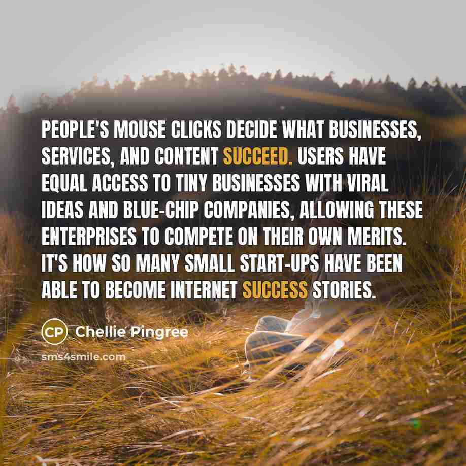 “People's mouse clicks decide what businesses, services, and content succeed. Users have equal access to tiny businesses with viral ideas and blue-chip companies, allowing these enterprises to compete on their own merits. It's how so many small start-ups have been able to become Internet success…” quote by Chellie Pingree