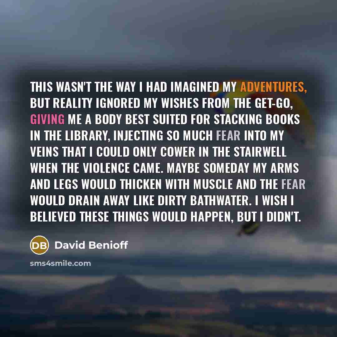 “This wasn't the way I had imagined my adventures, but reality ignored my wishes from the get-go, giving me a body best suited for stacking books in the library, injecting so much fear into my veins that I could only cower in the stairwell when the violence came. Maybe someday my arms and legs…” quote by David Benioff