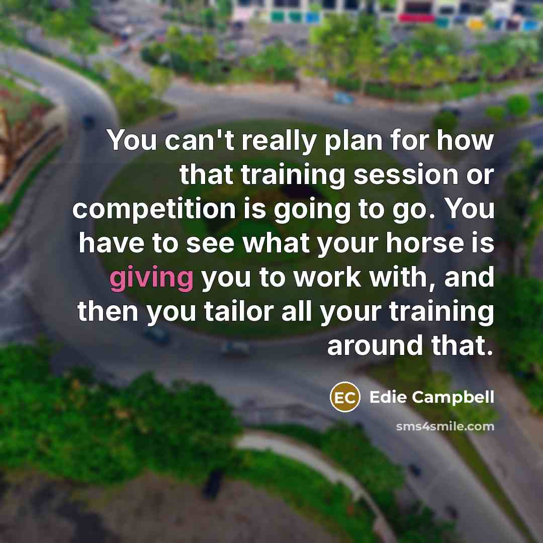 “You can't really plan for how that training session or competition is going to go. You have to see what your horse is giving you to work with, and then you tailor all your training around that.” quote by Edie Campbell