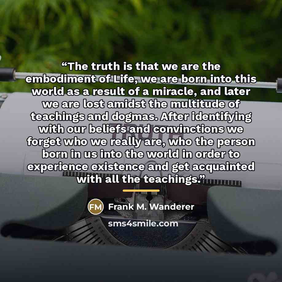 “The truth is that we are the embodiment of Life, we are born into this world as a result of a miracle, and later we are lost amidst the multitude of teachings and dogmas. After identifying with our beliefs and convinctions we forget who we really are, who the person born in us into the world in…” quote by Frank M. Wanderer