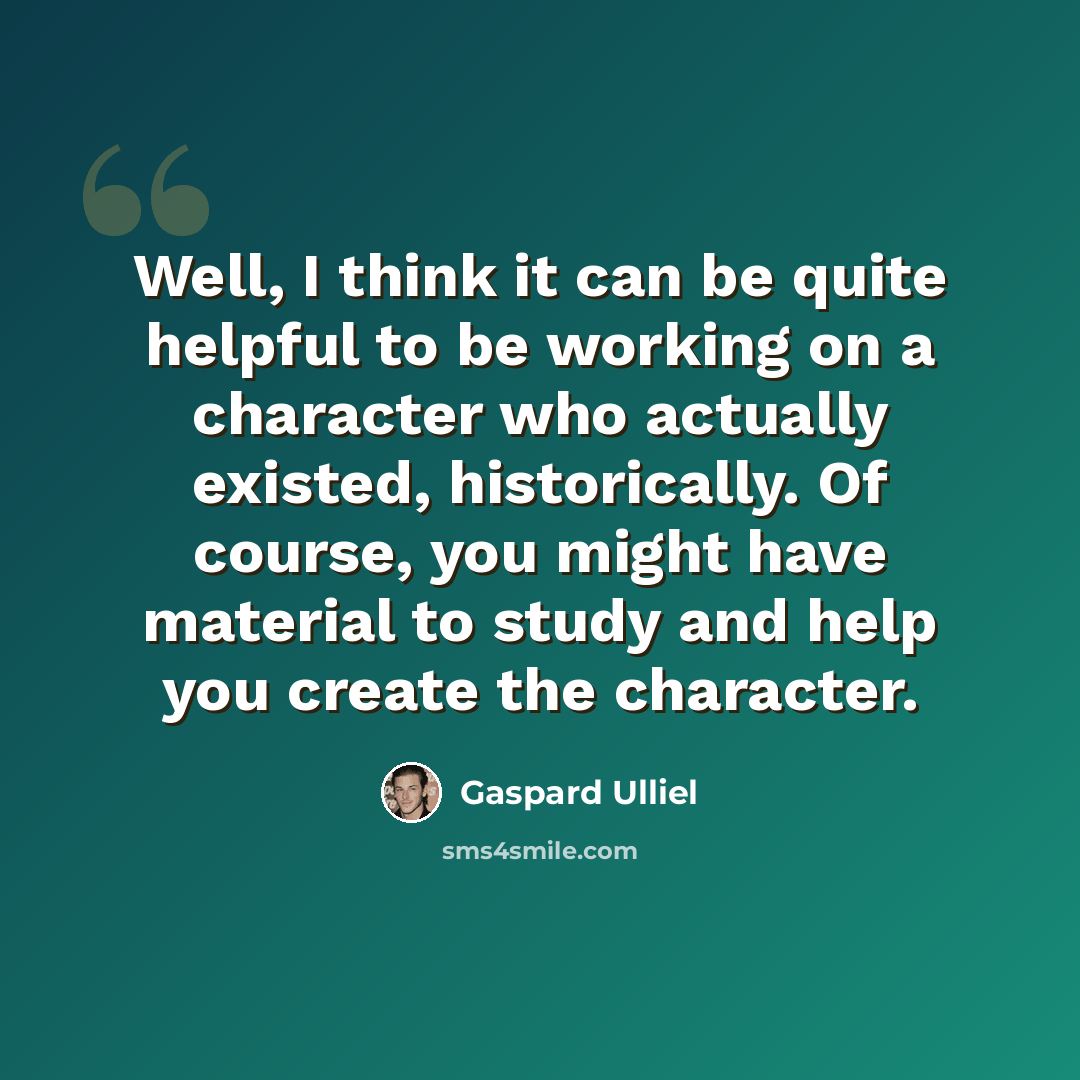 “Well, I think it can be quite helpful to be working on a character who actually existed, historically. Of course, you might have material to study and help you create the character.” quote by Gaspard Ulliel