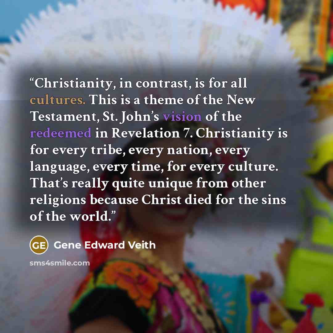 “Christianity, in contrast, is for all cultures. This is a theme of the New Testament, St. John’s vision of the redeemed in Revelation 7. Christianity is for every tribe, every nation, every language, every time, for every culture. That’s really quite unique from other religions because Christ died…” quote by Gene Edward Veith