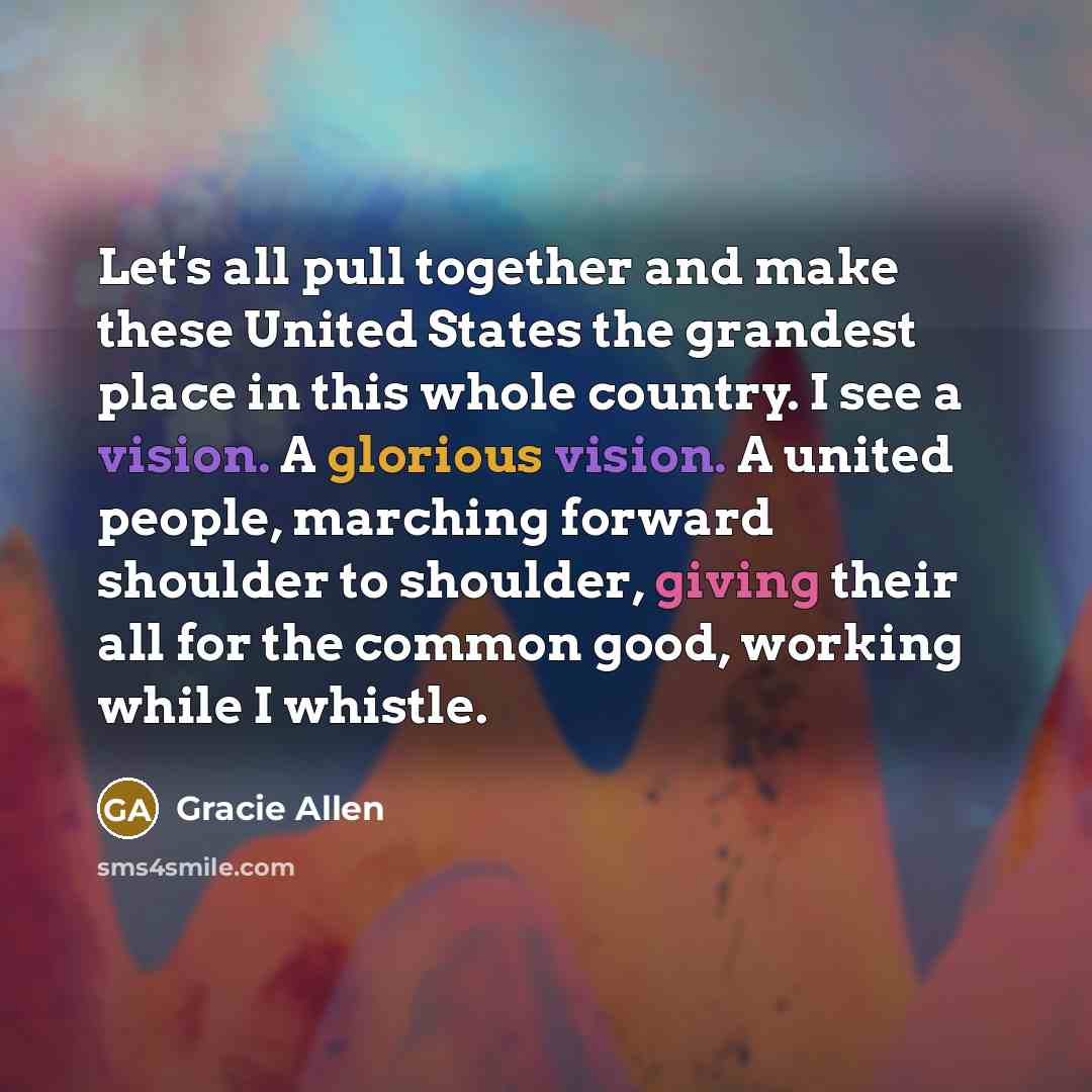 “Let's all pull together and make these United States the grandest place in this whole country. I see a vision. A glorious vision. A united people, marching forward shoulder to shoulder, giving their all for the common good, working while I whistle.” quote by Gracie Allen
