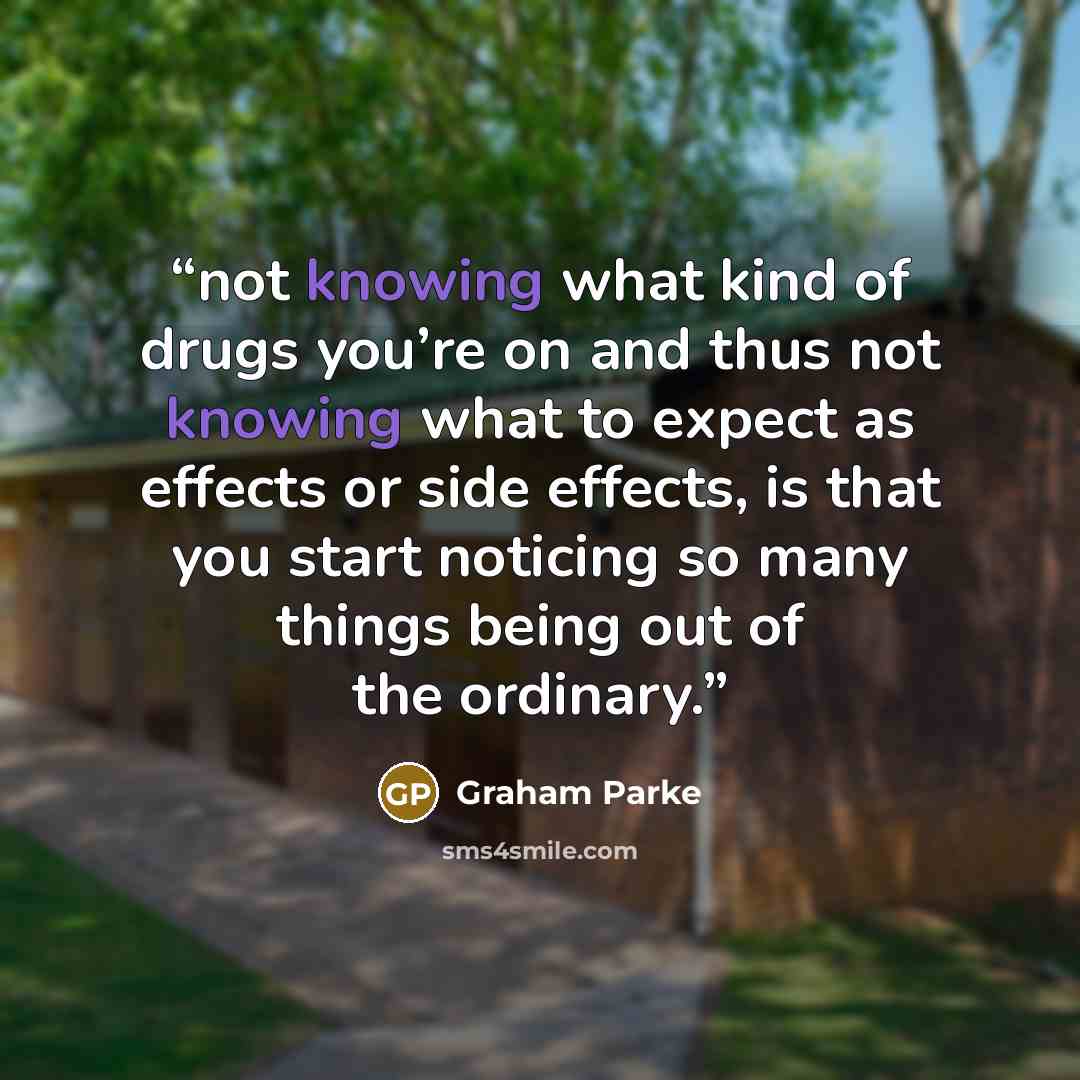 “not knowing what kind of drugs you’re on and thus not knowing what to expect as effects or side effects, is that you start noticing so many things being out of the ordinary.” quote by Graham Parke
