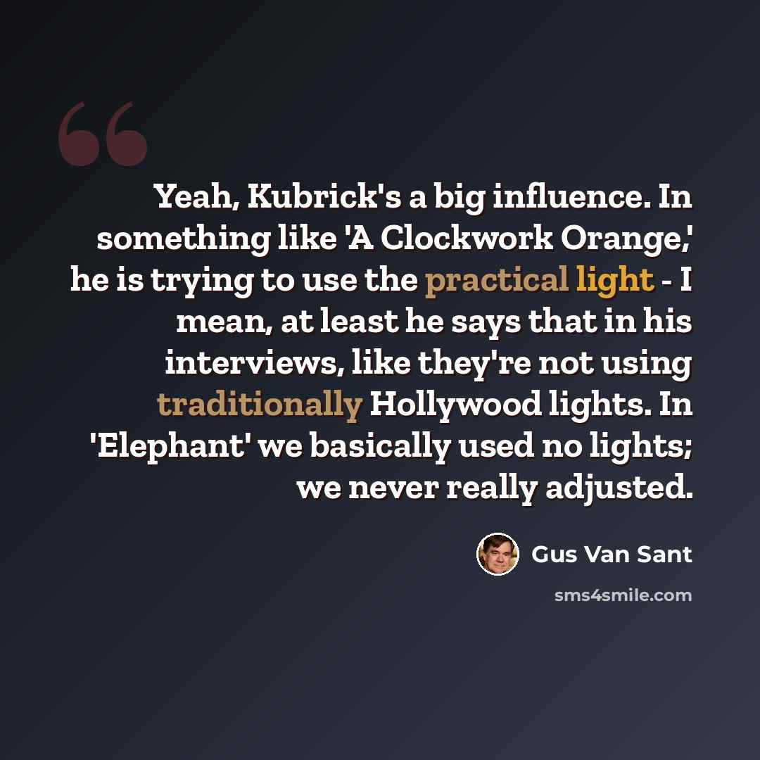 “Yeah, Kubrick's a big influence. In something like 'A Clockwork Orange,' he is trying to use the practical light - I mean, at least he says that in his interviews, like they're not using traditionally Hollywood lights. In 'Elephant' we basically used no lights; we never really adjusted.” quote by Gus Van Sant