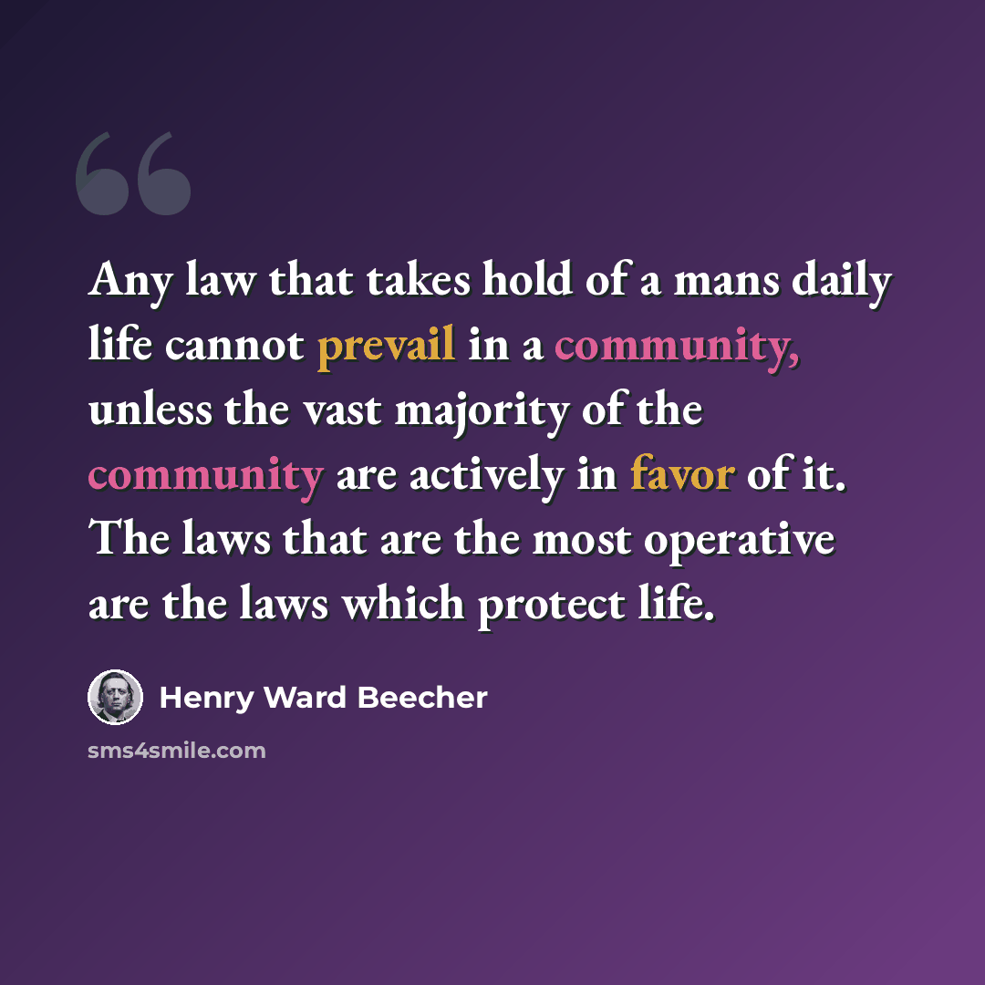 “Any law that takes hold of a mans daily life cannot prevail in a community, unless the vast majority of the community are actively in favor of it. The laws that are the most operative are the laws which protect life.” quote by Henry Ward Beecher