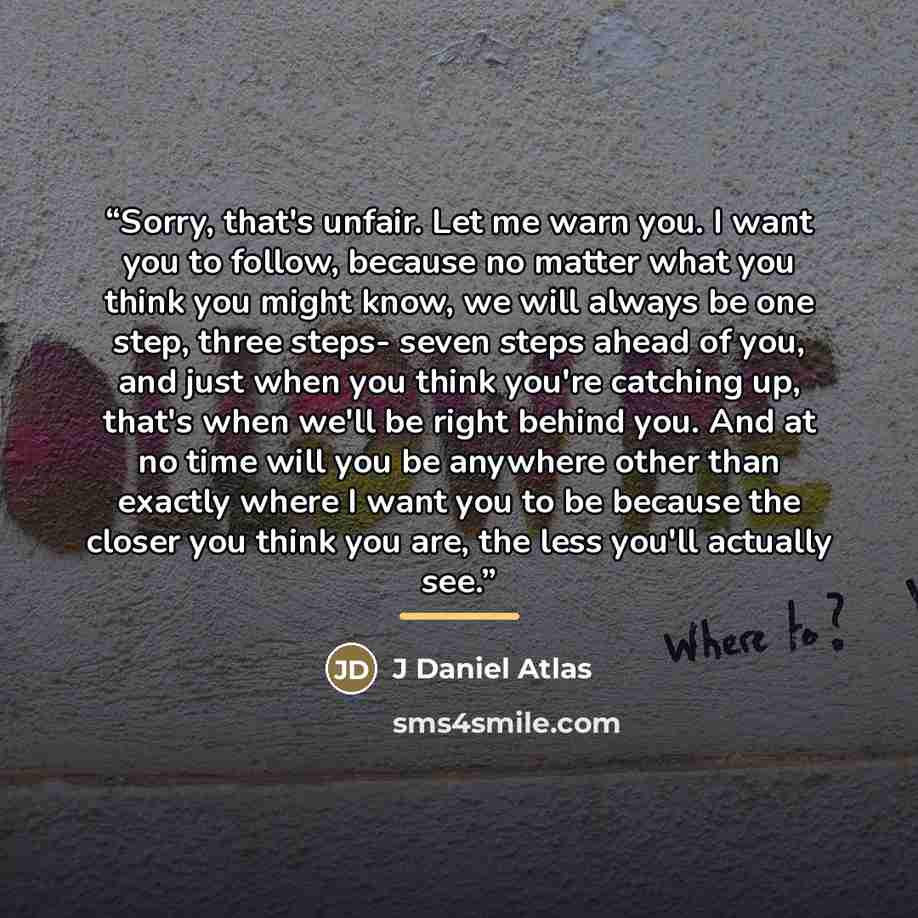 “Sorry, that's unfair. Let me warn you. I want you to follow, because no matter what you think you might know, we will always be one step, three steps- seven steps ahead of you, and just when you think you're catching up, that's when we'll be right behind you. And at no time will you be anywhere…” quote by J Daniel Atlas