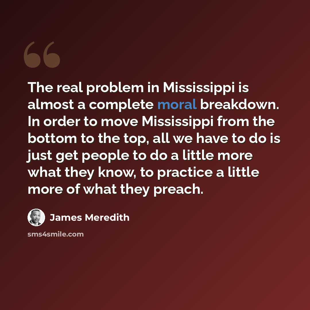 “The real problem in Mississippi is almost a complete moral breakdown. In order to move Mississippi from the bottom to the top, all we have to do is just get people to do a little more what they know, to practice a little more of what they preach.” quote by James Meredith