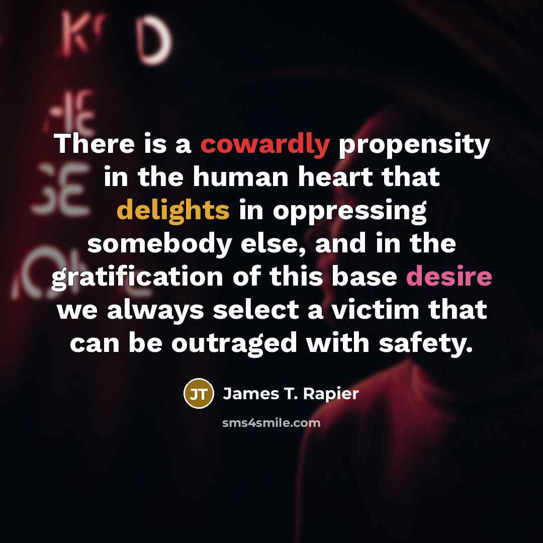 “There is a cowardly propensity in the human heart that delights in oppressing somebody else, and in the gratification of this base desire we always select a victim that can be outraged with safety.” quote by James T. Rapier