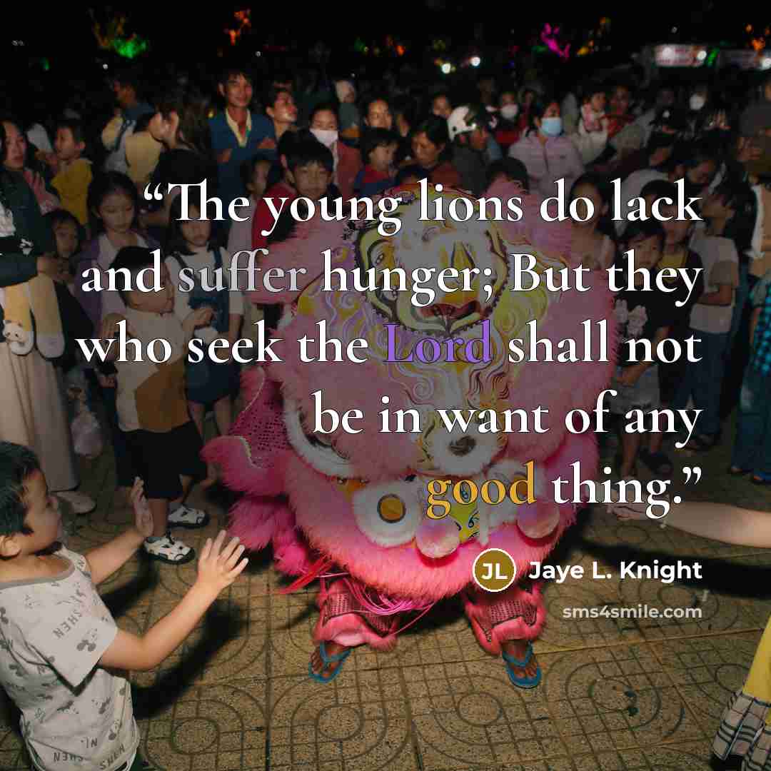 “The young lions do lack and suffer hunger; But they who seek the Lord shall not be in want of any good thing.” quote by Jaye L. Knight