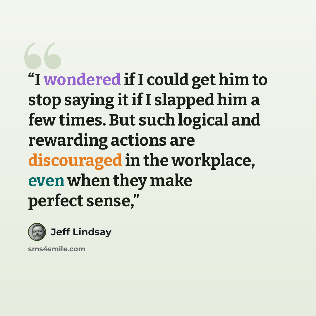 “I wondered if I could get him to stop saying it if I slapped him a few times. But such logical and rewarding actions are discouraged in the workplace, even when they make perfect sense,” quote by Jeff Lindsay