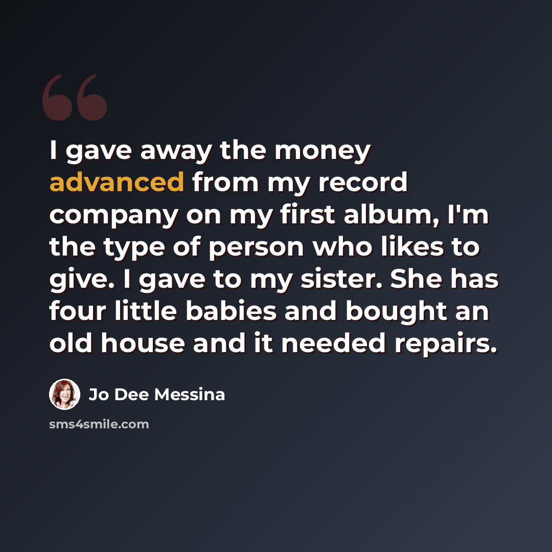 “I gave away the money advanced from my record company on my first album, I'm the type of person who likes to give. I gave to my sister. She has four little babies and bought an old house and it needed repairs.” quote by Jo Dee Messina