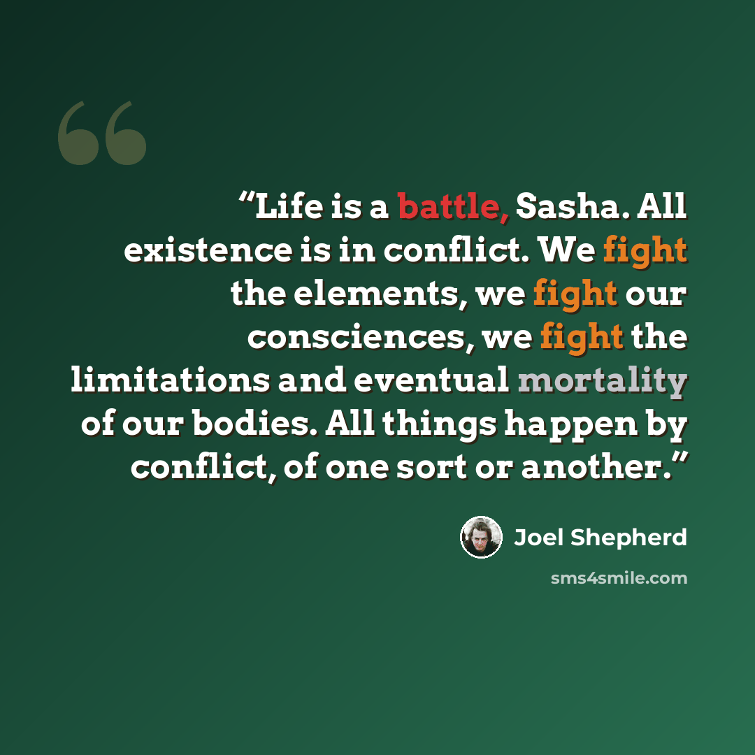 “Life is a battle, Sasha. All existence is in conflict. We fight the elements, we fight our consciences, we fight the limitations and eventual mortality of our bodies. All things happen by conflict, of one sort or another.” quote by Joel Shepherd