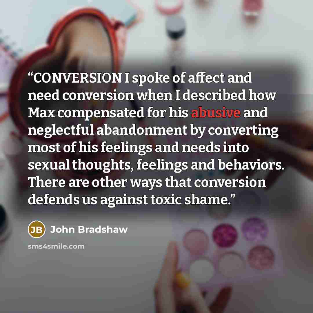 “CONVERSION I spoke of affect and need conversion when I described how Max compensated for his abusive and neglectful abandonment by converting most of his feelings and needs into sexual thoughts, feelings and behaviors. There are other ways that conversion defends us against toxic shame.” quote by John Bradshaw