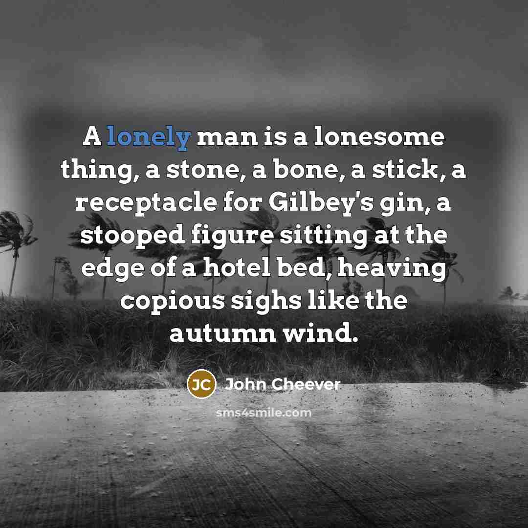 “A lonely man is a lonesome thing, a stone, a bone, a stick, a receptacle for Gilbey's gin, a stooped figure sitting at the edge of a hotel bed, heaving copious sighs like the autumn wind.” quote by John Cheever