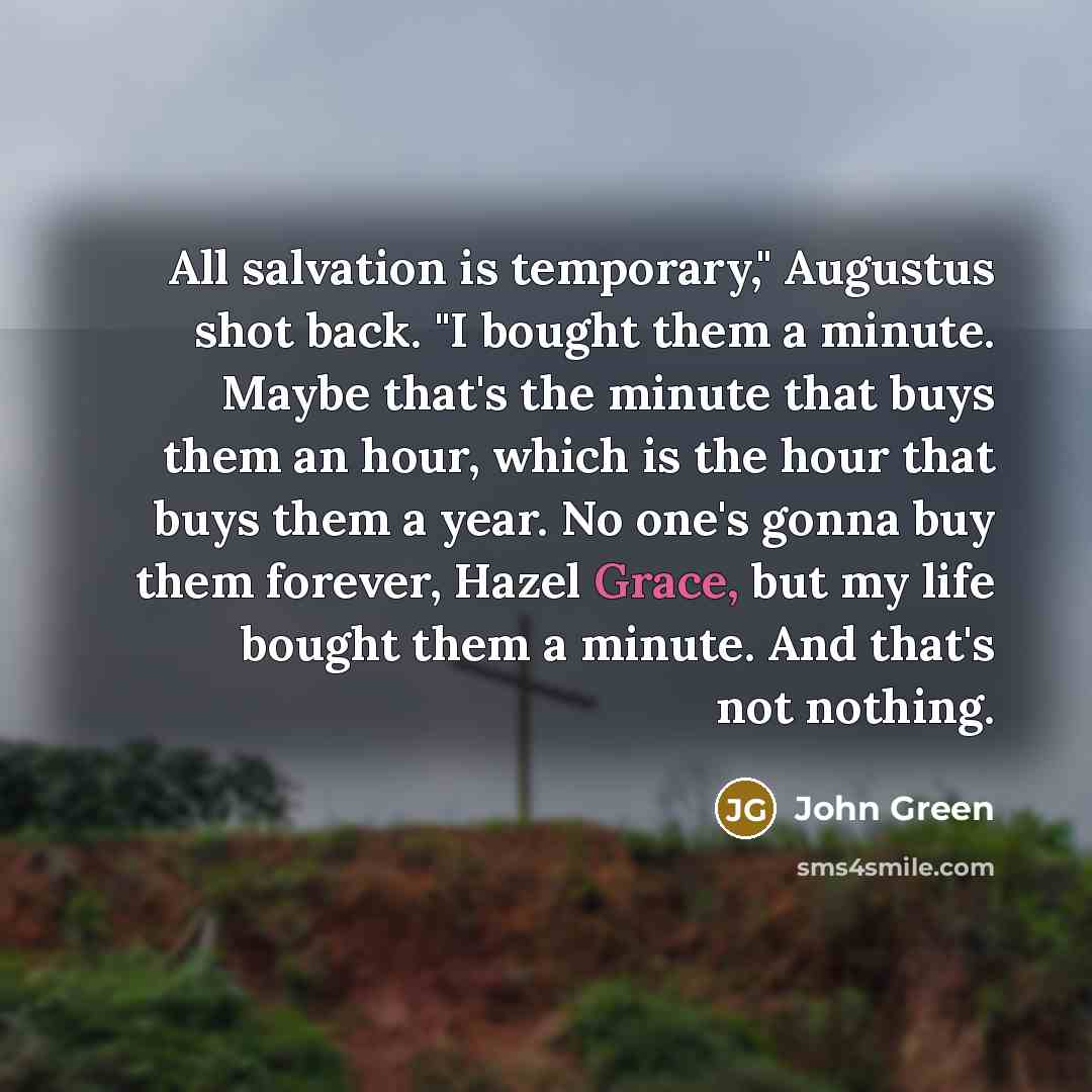 “All salvation is temporary," Augustus shot back. "I bought them a minute. Maybe that's the minute that buys them an hour, which is the hour that buys them a year. No one's gonna buy them forever, Hazel Grace, but my life bought them a minute. And that's not nothing.” quote by John Green
