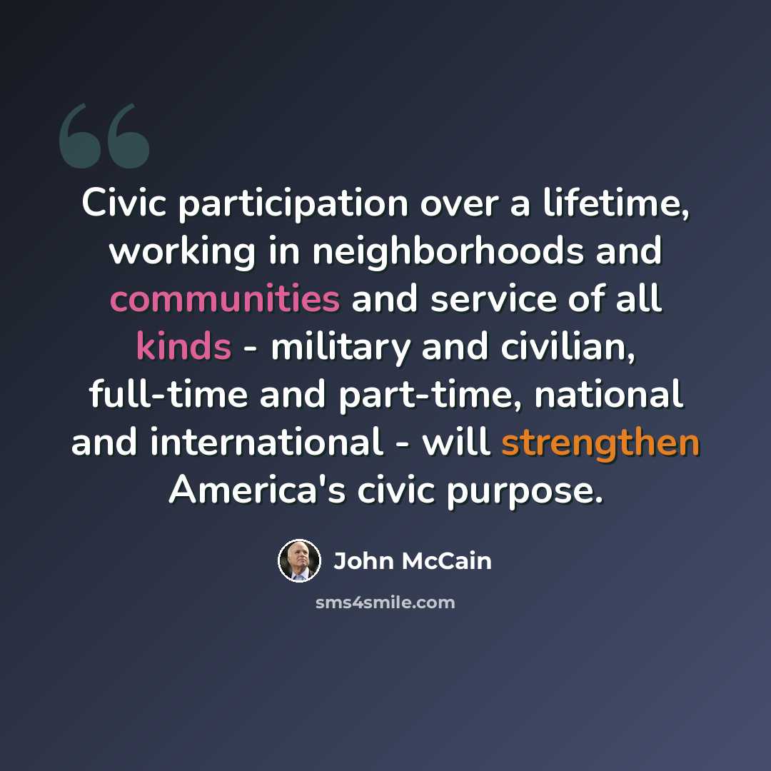 “Civic participation over a lifetime, working in neighborhoods and communities and service of all kinds - military and civilian, full-time and part-time, national and international - will strengthen America's civic purpose.” quote by John McCain