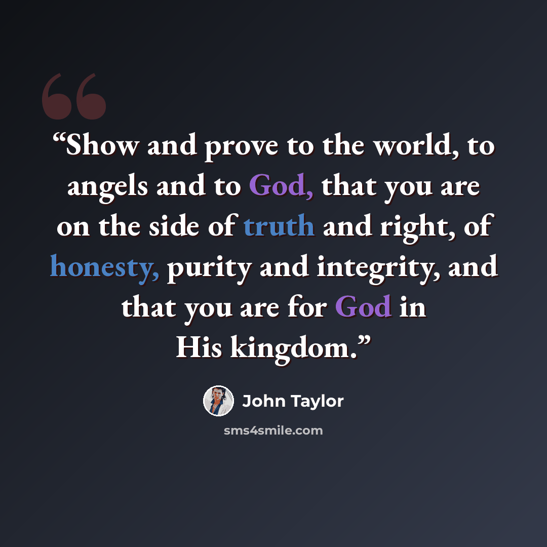 “Show and prove to the world, to angels and to God, that you are on the side of truth and right, of honesty, purity and integrity, and that you are for God in His kingdom.” quote by John Taylor