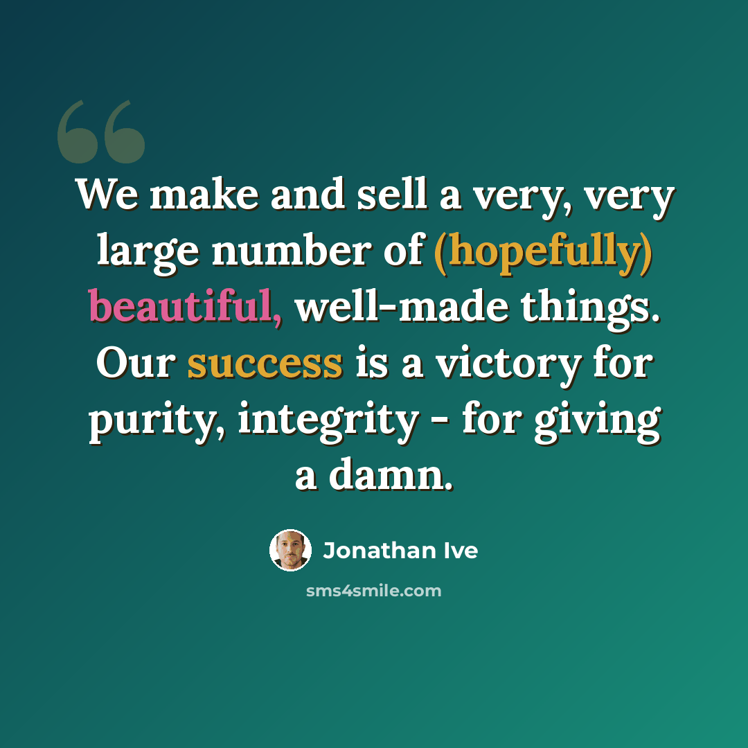 “We make and sell a very, very large number of (hopefully) beautiful, well-made things. Our success is a victory for purity, integrity - for giving a damn.” quote by Jonathan Ive