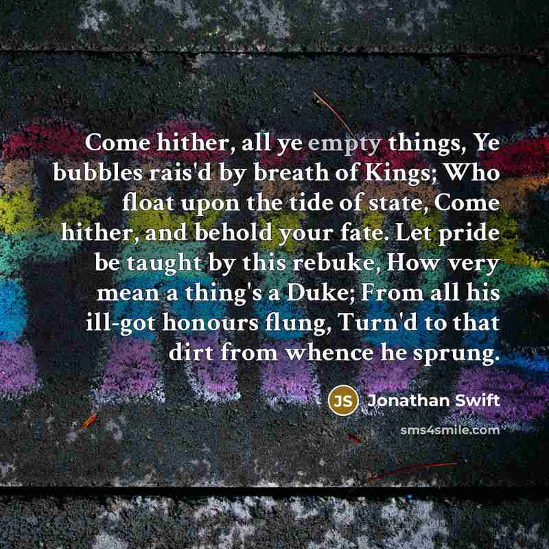 “Come hither, all ye empty things, Ye bubbles rais'd by breath of Kings; Who float upon the tide of state, Come hither, and behold your fate. Let pride be taught by this rebuke, How very mean a thing's a Duke; From all his ill-got honours flung, Turn'd to that dirt from whence he sprung.” quote by Jonathan Swift