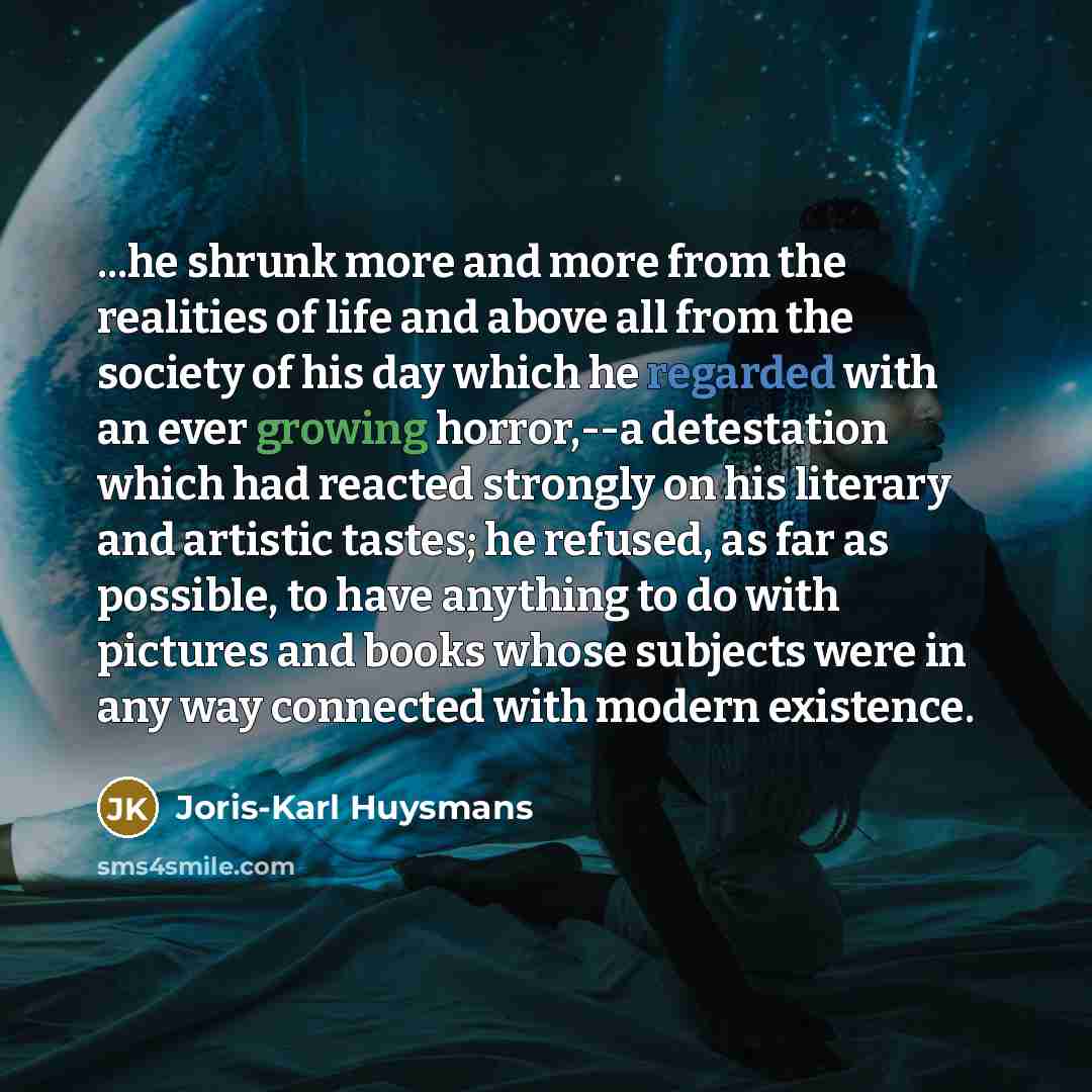 “...he shrunk more and more from the realities of life and above all from the society of his day which he regarded with an ever growing horror,--a detestation which had reacted strongly on his literary and artistic tastes; he refused, as far as possible, to have anything to do with pictures and…” quote by Joris-Karl Huysmans
