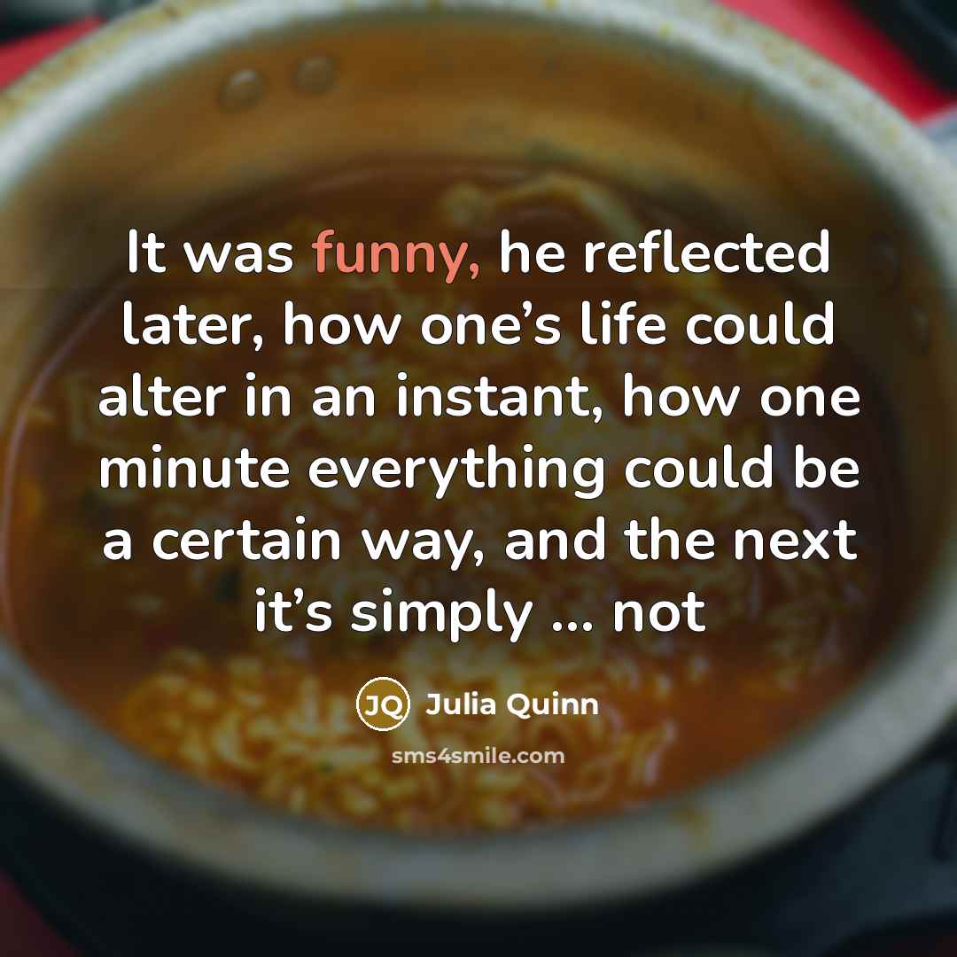 “It was funny, he reflected later, how one’s life could alter in an instant, how one minute everything could be a certain way, and the next it’s simply ... not” quote by Julia Quinn