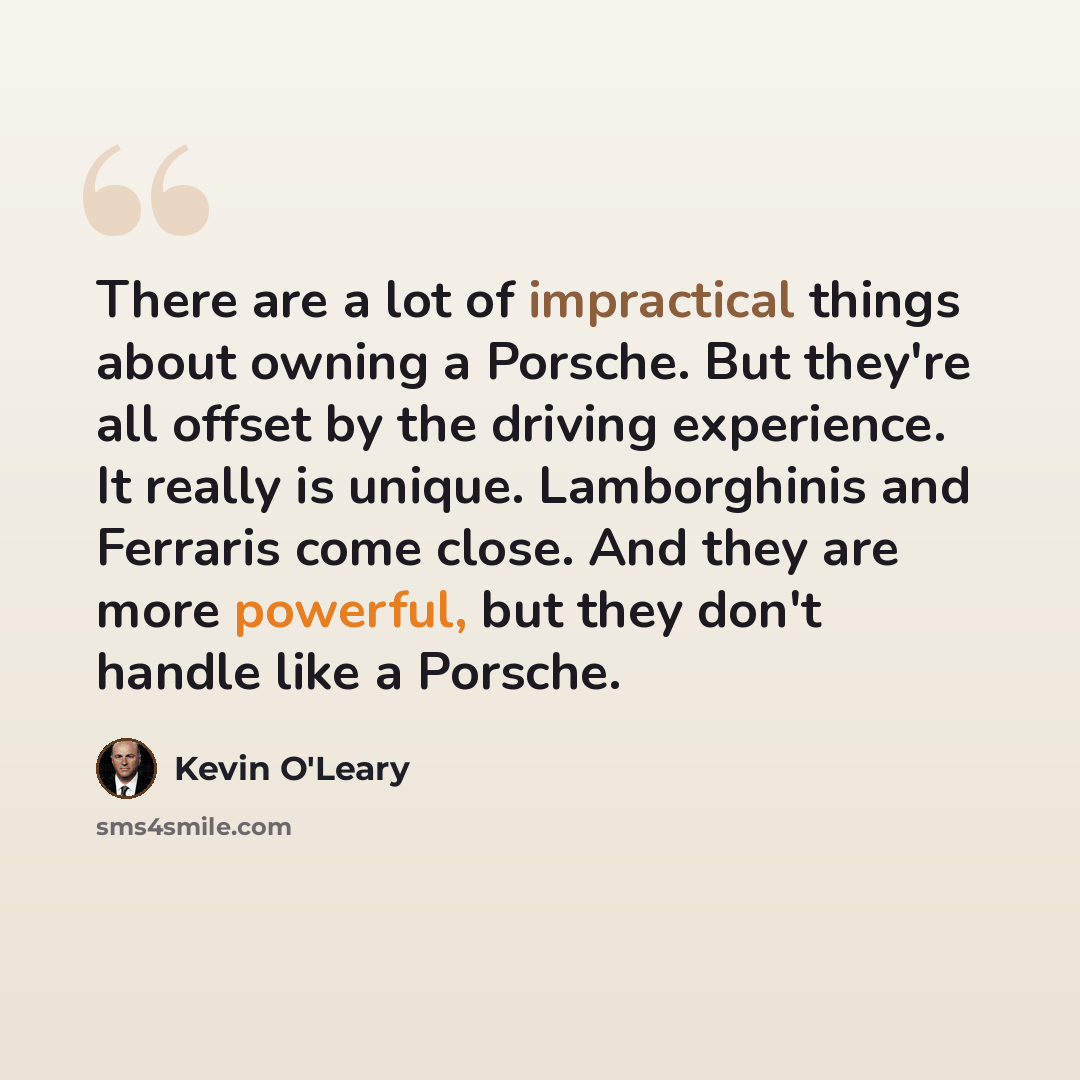“There are a lot of impractical things about owning a Porsche. But they're all offset by the driving experience. It really is unique. Lamborghinis and Ferraris come close. And they are more powerful, but they don't handle like a Porsche.” quote by Kevin O'Leary