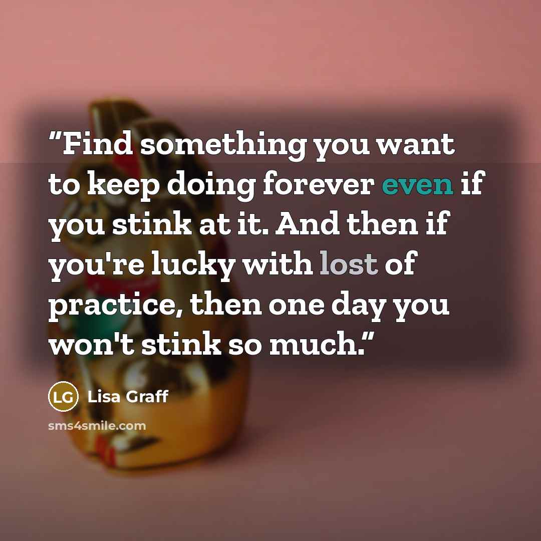 “Find something you want to keep doing forever even if you stink at it. And then if you're lucky with lost of practice, then one day you won't stink so much.” quote by Lisa Graff