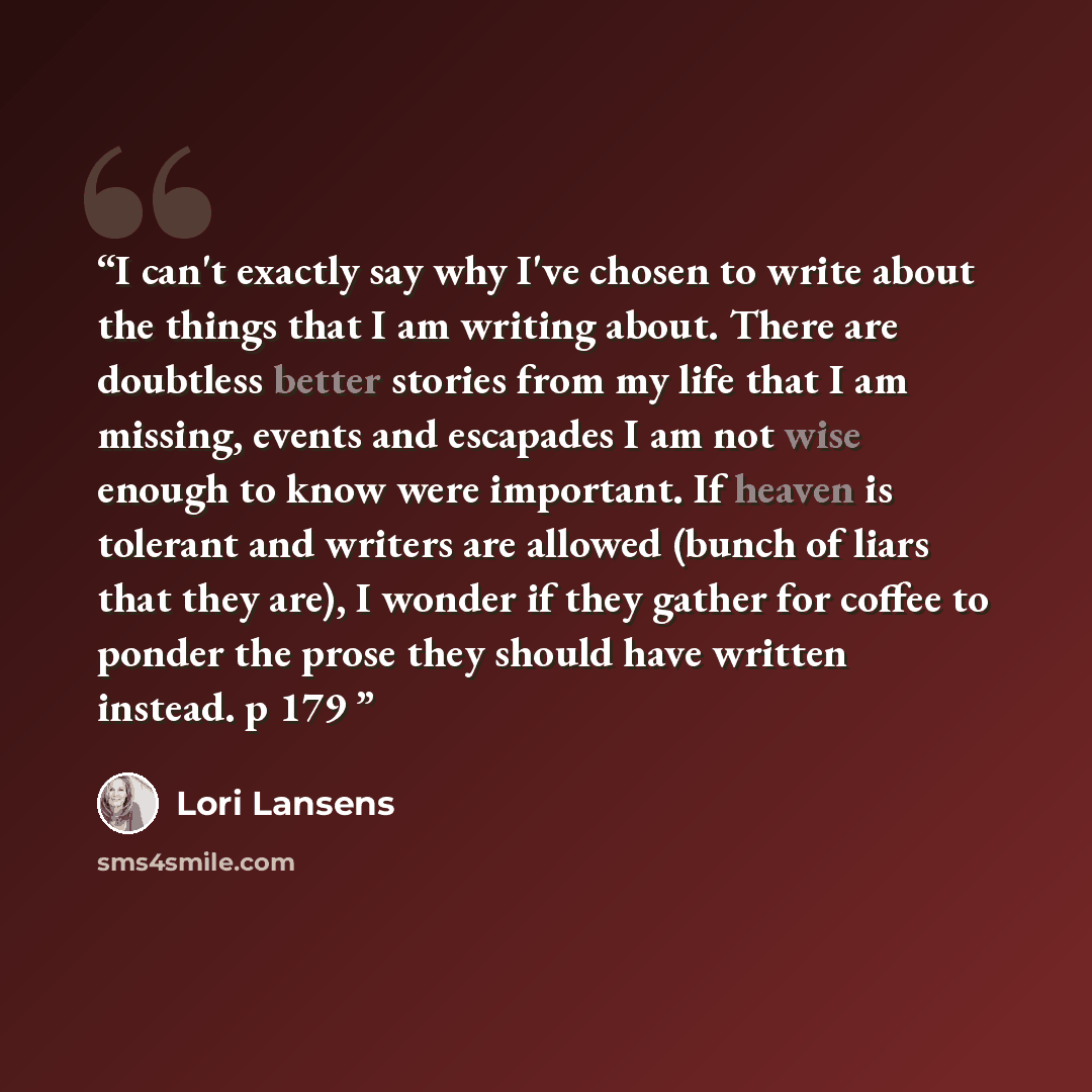 “I can't exactly say why I've chosen to write about the things that I am writing about. There are doubtless better stories from my life that I am missing, events and escapades I am not wise enough to know were important. If heaven is tolerant and writers are allowed (bunch of liars that they are)…” quote by Lori Lansens