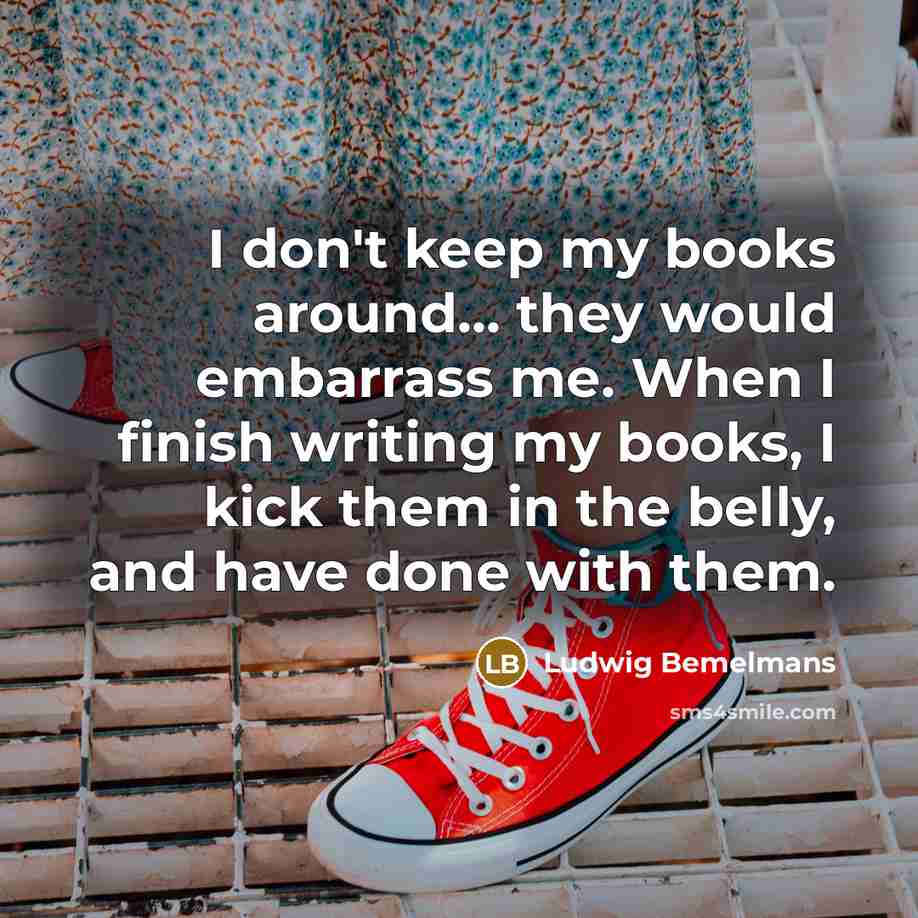 “I don't keep my books around... they would embarrass me. When I finish writing my books, I kick them in the belly, and have done with them.” quote by Ludwig Bemelmans