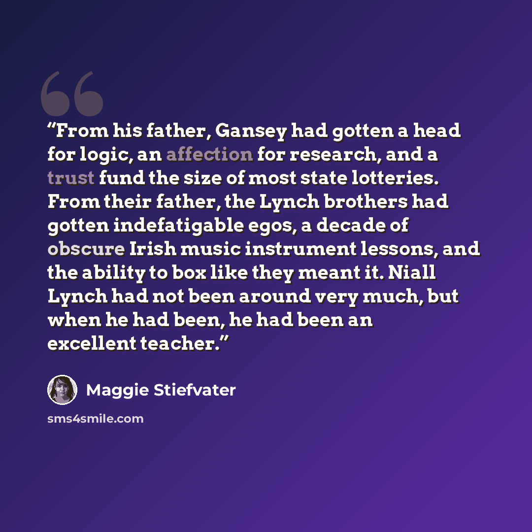 “From his father, Gansey had gotten a head for logic, an affection for research, and a trust fund the size of most state lotteries. From their father, the Lynch brothers had gotten indefatigable egos, a decade of obscure Irish music instrument lessons, and the ability to box like they meant it…” quote by Maggie Stiefvater