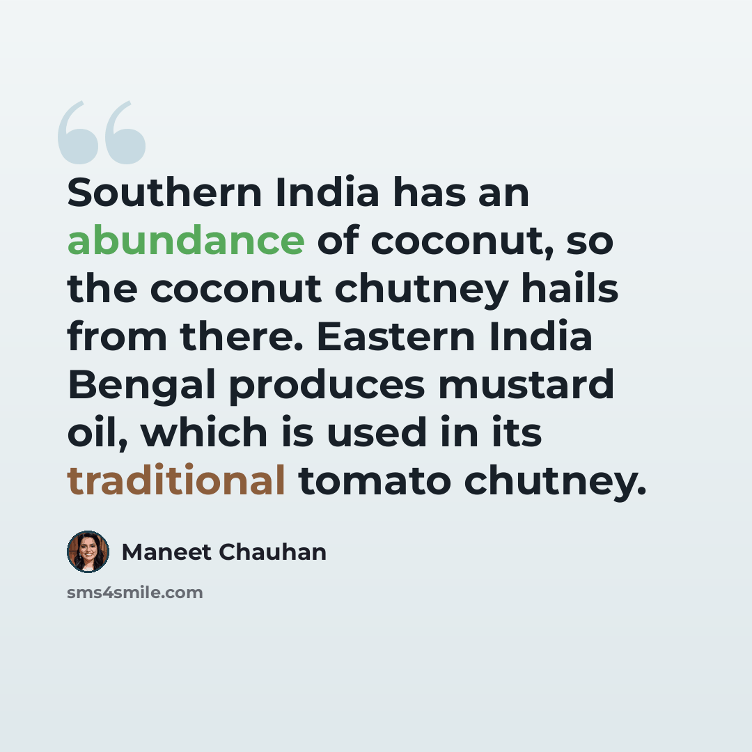 “Southern India has an abundance of coconut, so the coconut chutney hails from there. Eastern India Bengal produces mustard oil, which is used in its traditional tomato chutney.” quote by Maneet Chauhan