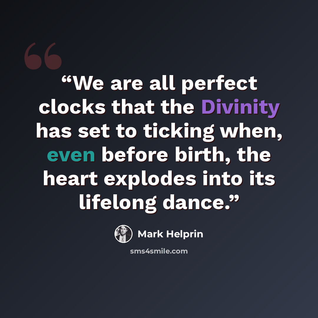 “We are all perfect clocks that the Divinity has set to ticking when, even before birth, the heart explodes into its lifelong dance.” quote by Mark Helprin