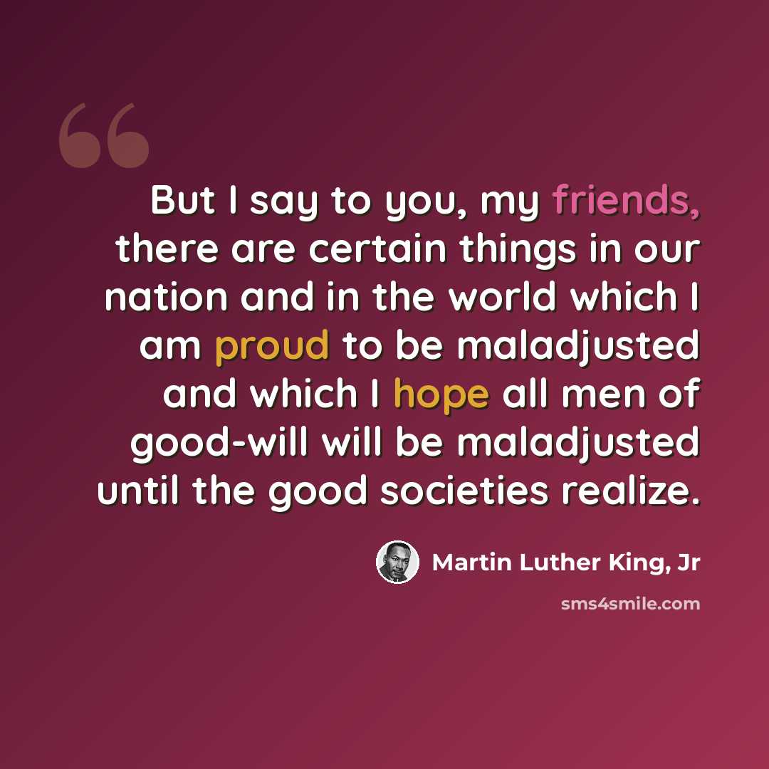 “But I say to you, my friends, there are certain things in our nation and in the world which I am proud to be maladjusted and which I hope all men of good-will will be maladjusted until the good societies realize.” quote by Martin Luther King, Jr