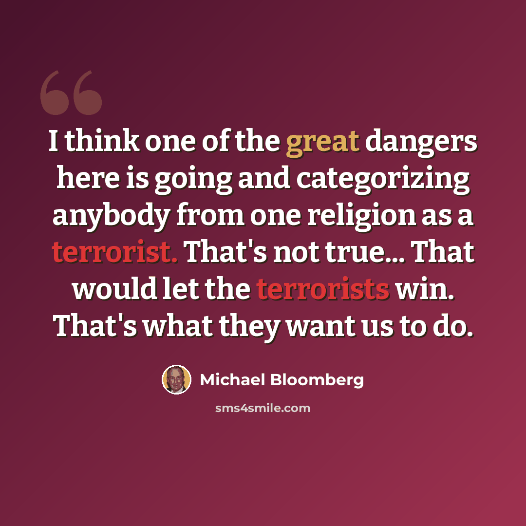 “I think one of the great dangers here is going and categorizing anybody from one religion as a terrorist. That's not true... That would let the terrorists win. That's what they want us to do.” quote by Michael Bloomberg