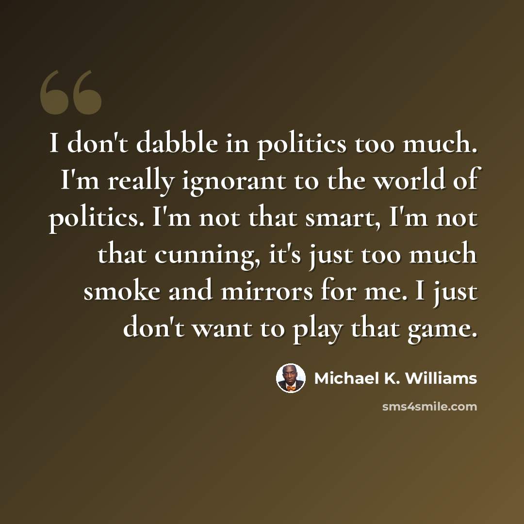 “I don't dabble in politics too much. I'm really ignorant to the world of politics. I'm not that smart, I'm not that cunning, it's just too much smoke and mirrors for me. I just don't want to play that game.” quote by Michael K. Williams
