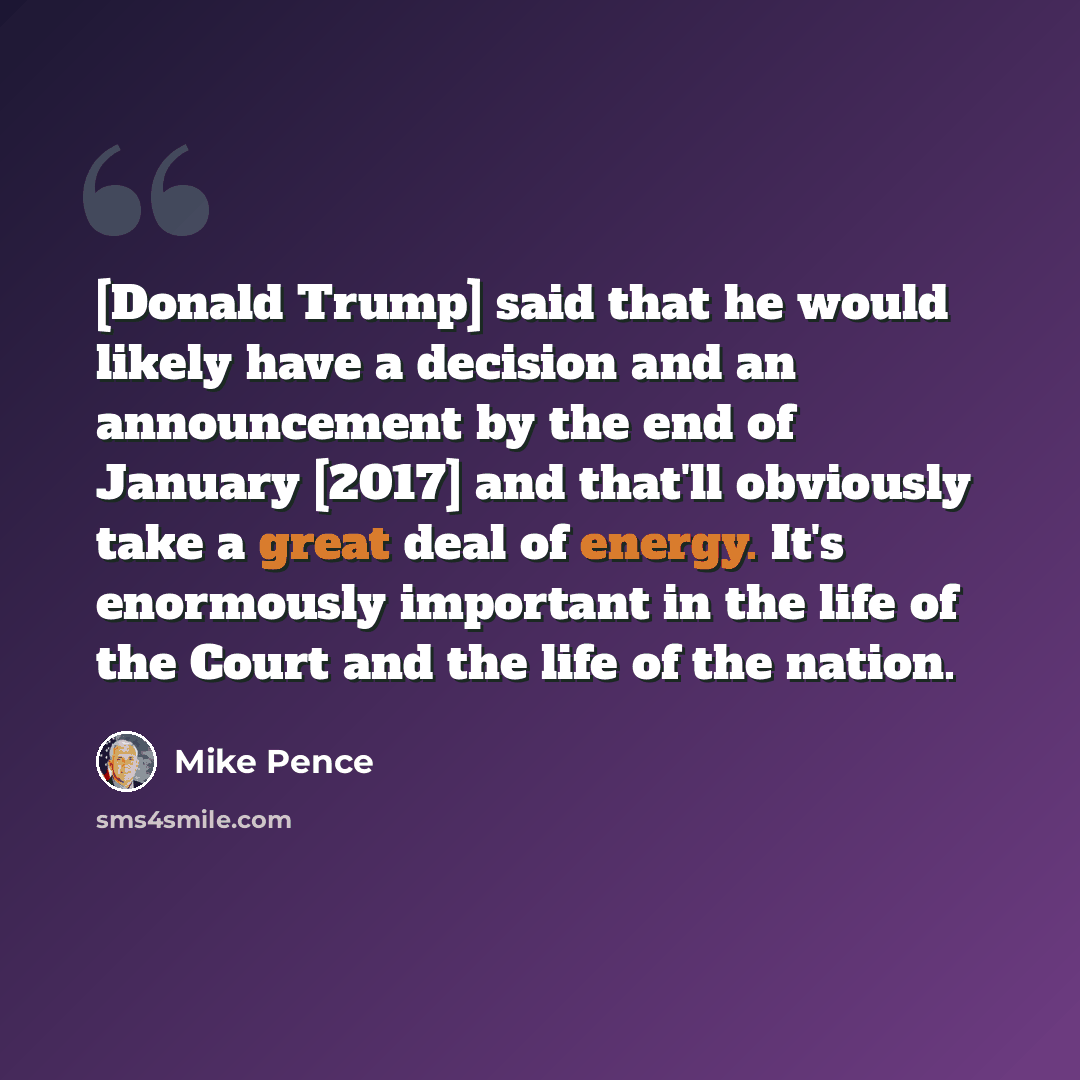 “[Donald Trump] said that he would likely have a decision and an announcement by the end of January [2017] and that'll obviously take a great deal of energy. It's enormously important in the life of the Court and the life of the nation.” quote by Mike Pence