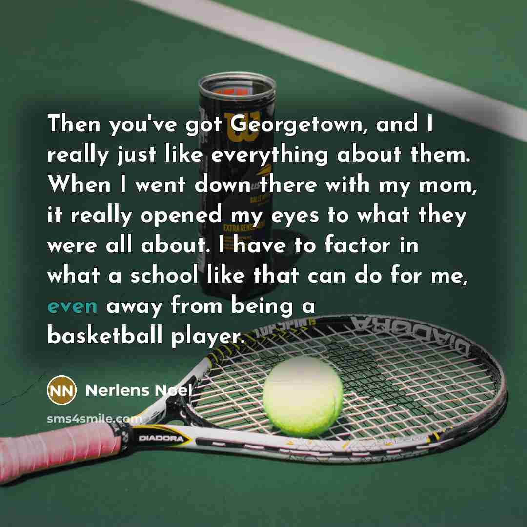 “Then you've got Georgetown, and I really just like everything about them. When I went down there with my mom, it really opened my eyes to what they were all about. I have to factor in what a school like that can do for me, even away from being a basketball player.” quote by Nerlens Noel