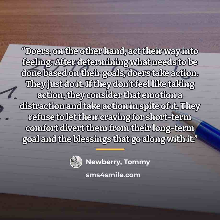 “Doers, on the other hand, act their way into feeling. After determining what needs to be done based on their goals, doers take action. They just do it. If they don’t feel like taking action, they consider that emotion a distraction and take action in spite of it. They refuse to let their craving…” quote by Newberry, Tommy