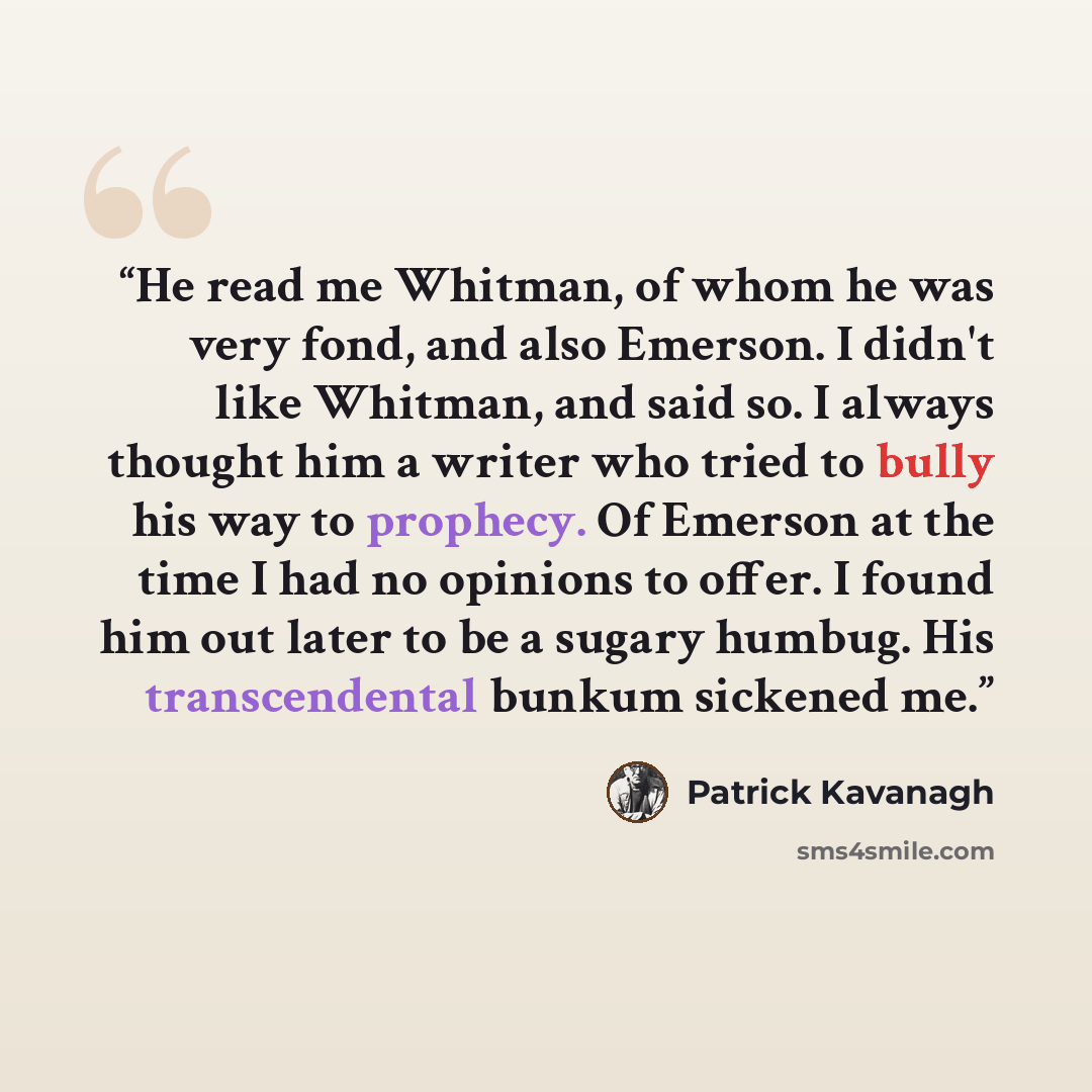 “He read me Whitman, of whom he was very fond, and also Emerson. I didn't like Whitman, and said so. I always thought him a writer who tried to bully his way to prophecy. Of Emerson at the time I had no opinions to offer. I found him out later to be a sugary humbug. His transcendental bunkum…” quote by Patrick Kavanagh