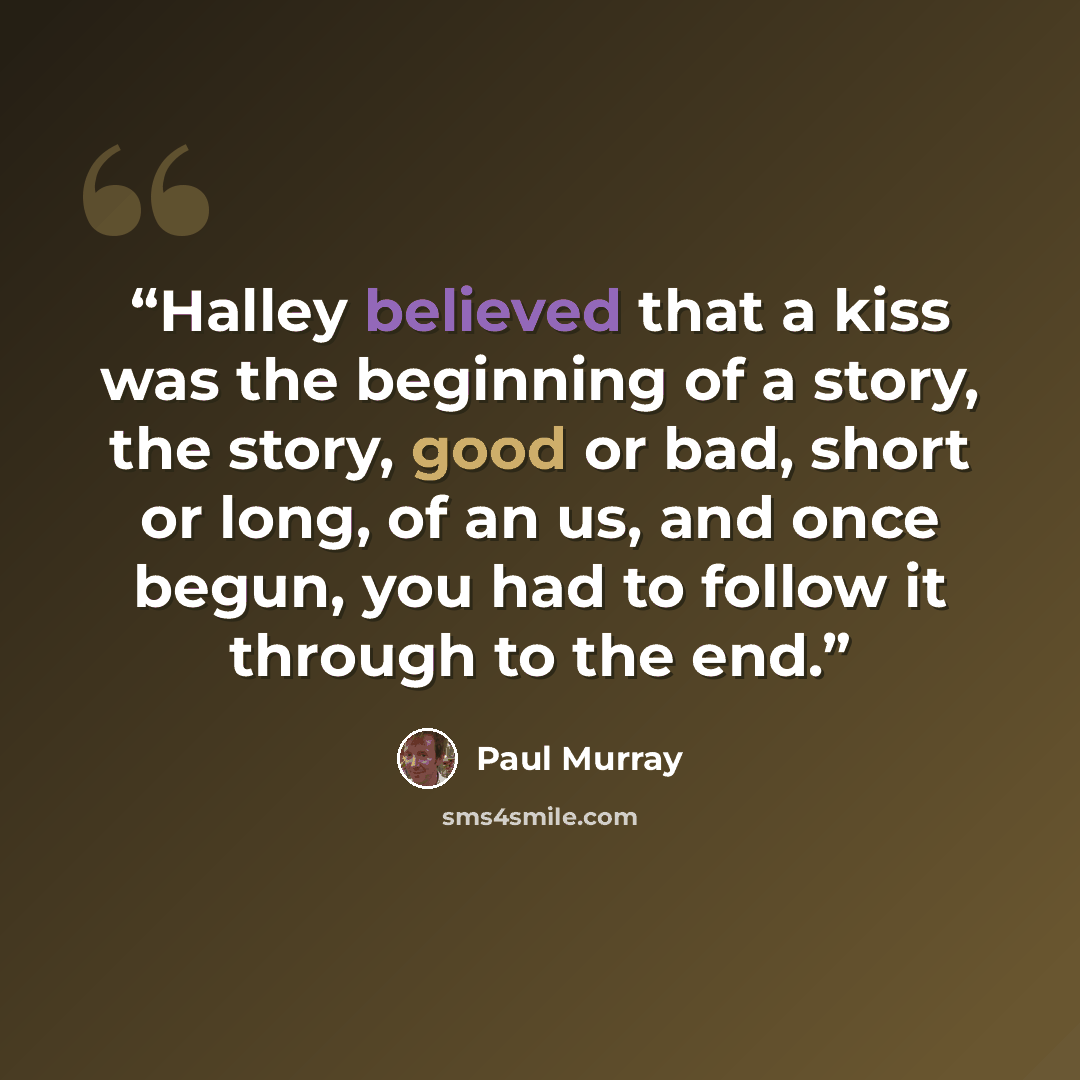 “Halley believed that a kiss was the beginning of a story, the story, good or bad, short or long, of an us, and once begun, you had to follow it through to the end.” quote by Paul Murray