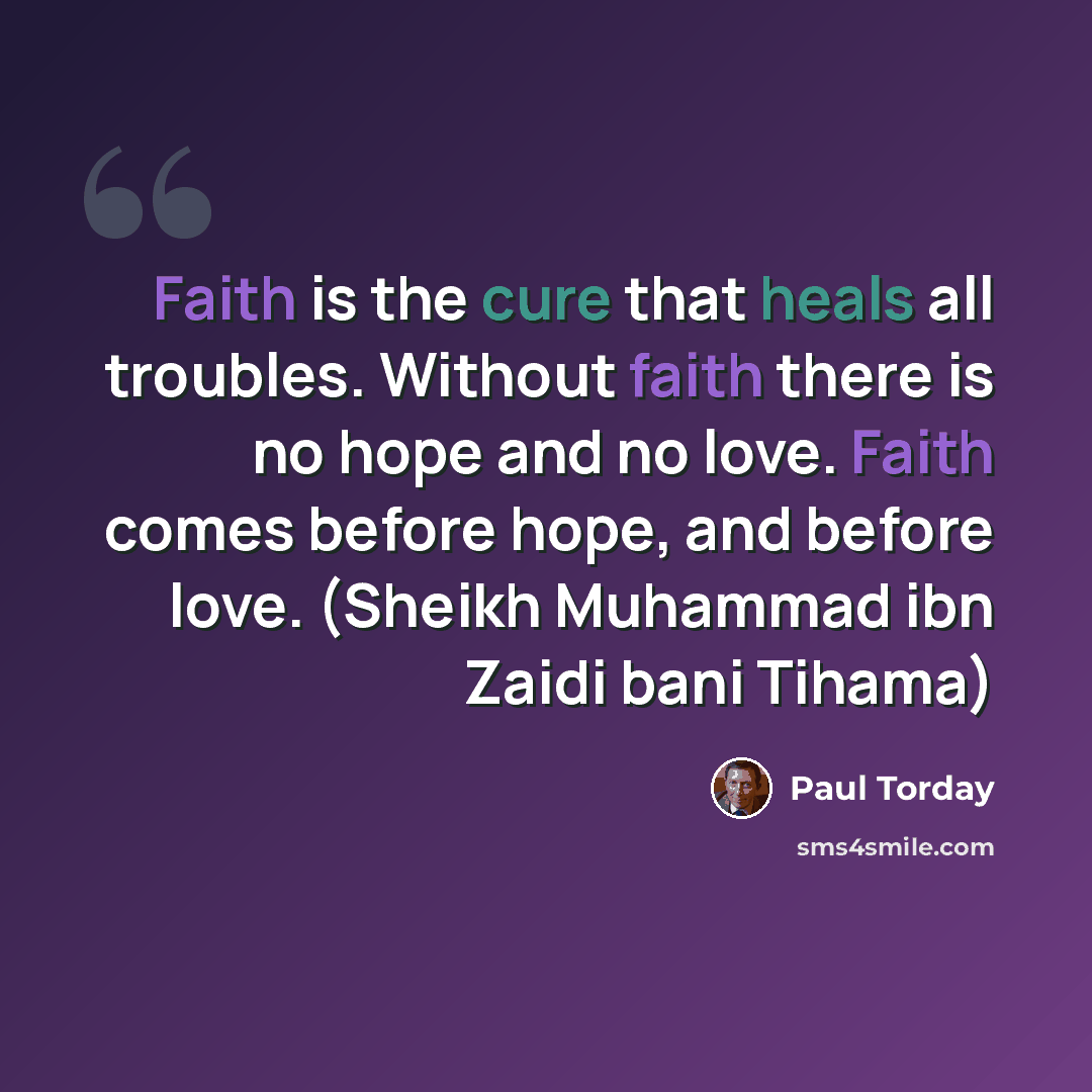 “Faith is the cure that heals all troubles. Without faith there is no hope and no love. Faith comes before hope, and before love. (Sheikh Muhammad ibn Zaidi bani Tihama)” quote by Paul Torday