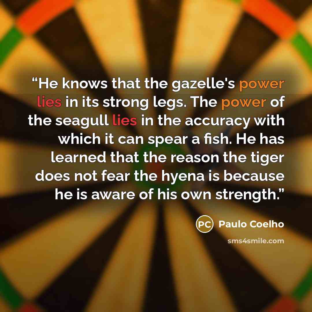 “He knows that the gazelle's power lies in its strong legs. The power of the seagull lies in the accuracy with which it can spear a fish. He has learned that the reason the tiger does not fear the hyena is because he is aware of his own strength.” quote by Paulo Coelho