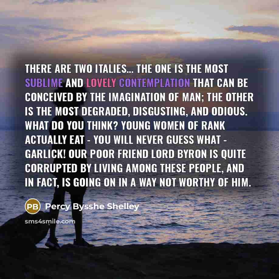 “There are two Italies… The one is the most sublime and lovely contemplation that can be conceived by the imagination of man; the other is the most degraded, disgusting, and odious. What do you think? Young women of rank actually eat - you will never guess what - garlick! Our poor friend Lord Byron…” quote by Percy Bysshe Shelley