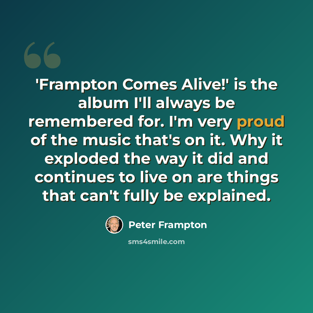 “'Frampton Comes Alive!' is the album I'll always be remembered for. I'm very proud of the music that's on it. Why it exploded the way it did and continues to live on are things that can't fully be explained.” quote by Peter Frampton