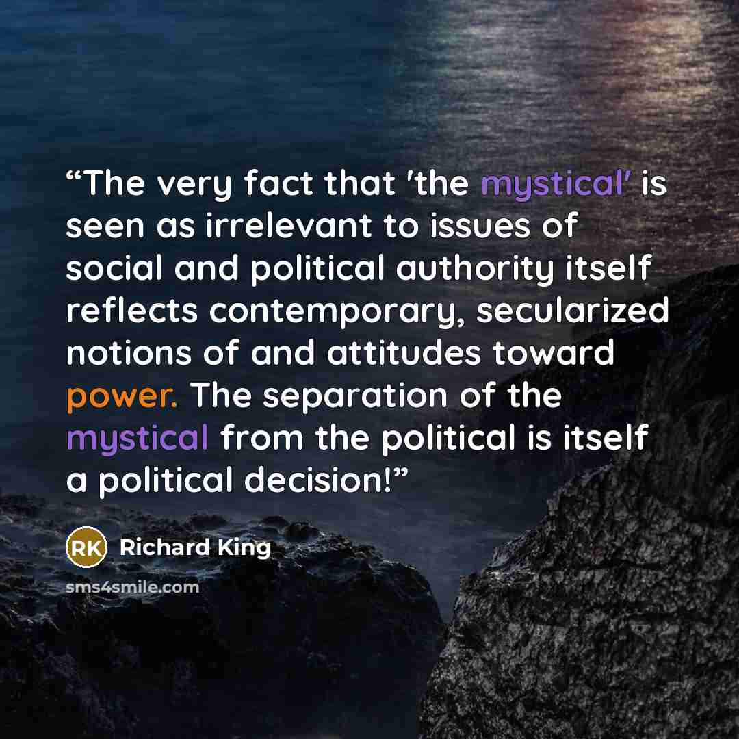 “The very fact that 'the mystical' is seen as irrelevant to issues of social and political authority itself reflects contemporary, secularized notions of and attitudes toward power. The separation of the mystical from the political is itself a political decision!” quote by Richard King