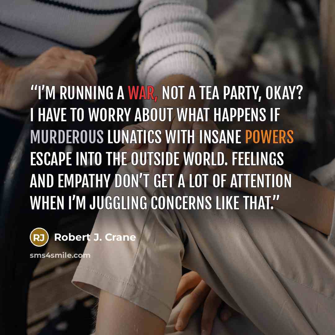 “I’m running a war, not a tea party, okay? I have to worry about what happens if murderous lunatics with insane powers escape into the outside world. Feelings and empathy don’t get a lot of attention when I’m juggling concerns like that.” quote by Robert J. Crane